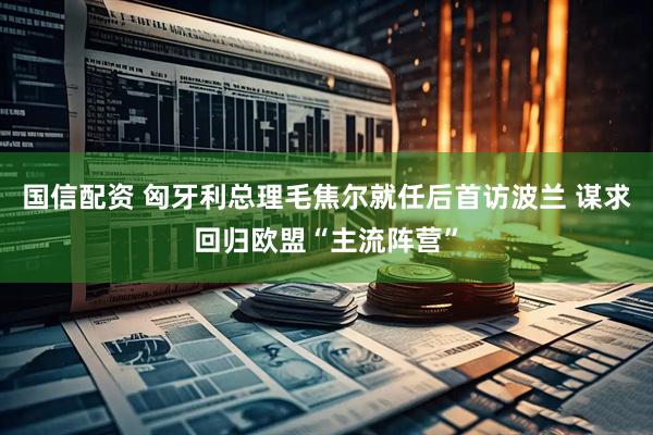 国信配资 匈牙利总理毛焦尔就任后首访波兰 谋求回归欧盟“主流阵营”