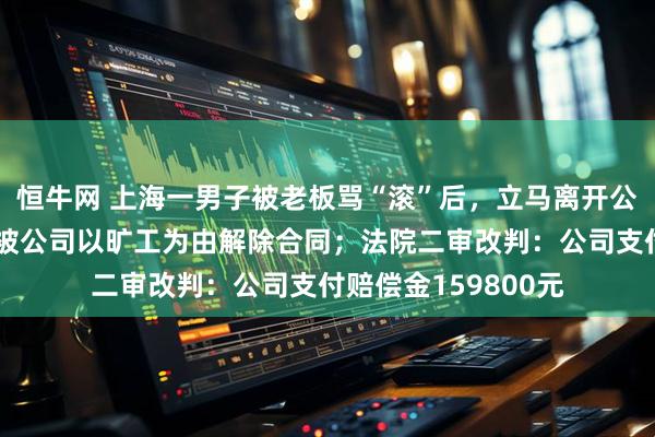 恒牛网 上海一男子被老板骂“滚”后，立马离开公司再没来上班，后被公司以旷工为由解除合同；法院二审改判：公司支付赔偿金159800元