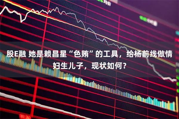股E融 她是赖昌星“色贿”的工具，给杨前线做情妇生儿子，现状如何？