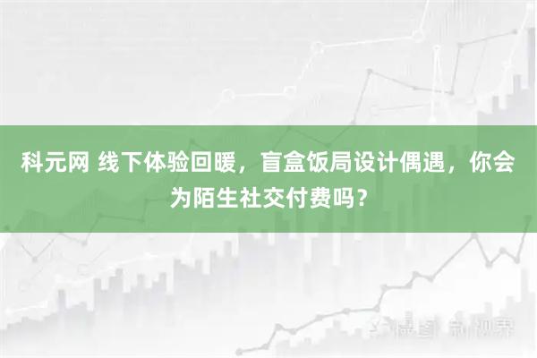 科元网 线下体验回暖，盲盒饭局设计偶遇，你会为陌生社交付费吗？