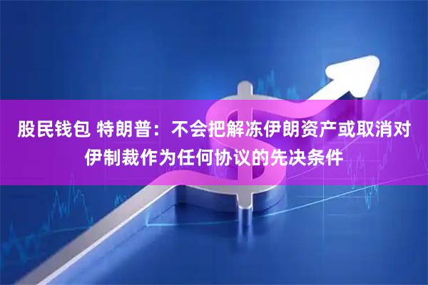 股民钱包 特朗普：不会把解冻伊朗资产或取消对伊制裁作为任何协议的先决条件