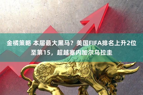 金橘策略 本届最大黑马？美国FIFA排名上升2位至第15，超越塞内加尔乌拉圭