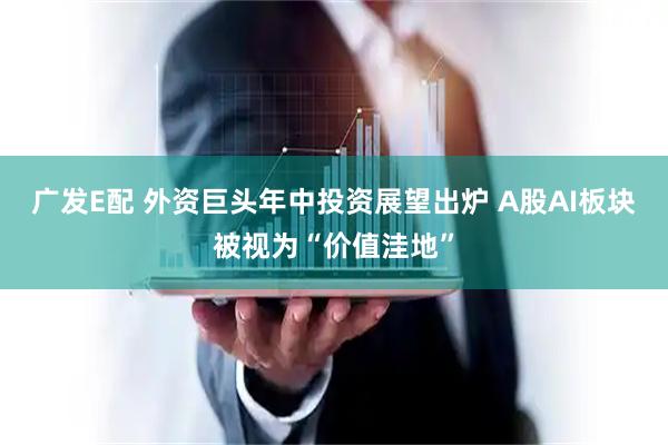 广发E配 外资巨头年中投资展望出炉 A股AI板块被视为“价值洼地”