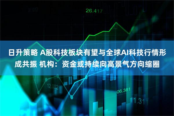 日升策略 A股科技板块有望与全球AI科技行情形成共振 机构：资金或持续向高景气方向缩圈