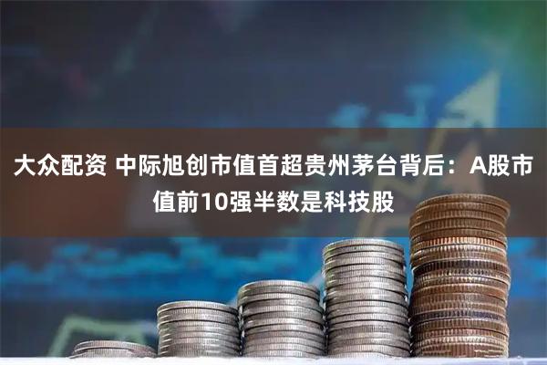 大众配资 中际旭创市值首超贵州茅台背后：A股市值前10强半数是科技股