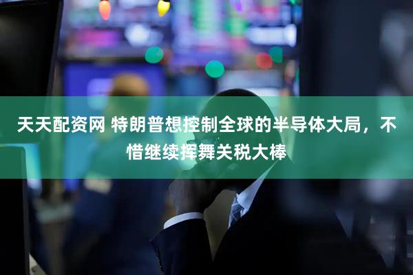 天天配资网 特朗普想控制全球的半导体大局，不惜继续挥舞关税大棒