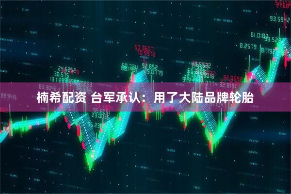 楠希配资 台军承认：用了大陆品牌轮胎