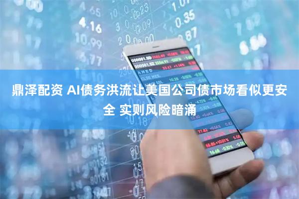 鼎泽配资 AI债务洪流让美国公司债市场看似更安全 实则风险暗涌