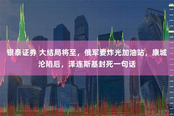 银泰证券 大结局将至，俄军要炸光加油站，康城沦陷后，泽连斯基封死一句话