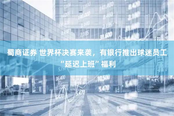 蜀商证券 世界杯决赛来袭，有银行推出球迷员工“延迟上班”福利