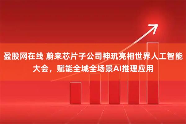 盈股网在线 蔚来芯片子公司神玑亮相世界人工智能大会，赋能全域全场景AI推理应用
