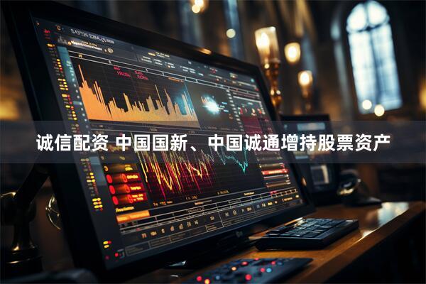 诚信配资 中国国新、中国诚通增持股票资产