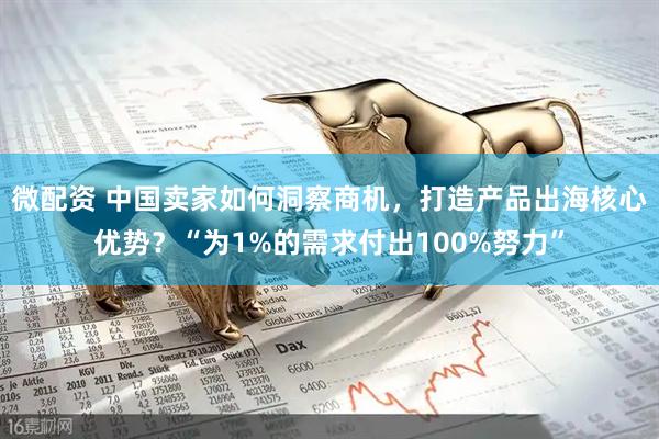 微配资 中国卖家如何洞察商机，打造产品出海核心优势？“为1%的需求付出100%努力”