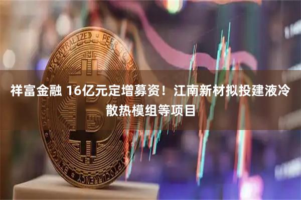 祥富金融 16亿元定增募资！江南新材拟投建液冷散热模组等项目