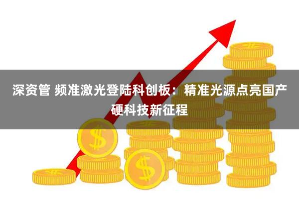 深资管 频准激光登陆科创板：精准光源点亮国产硬科技新征程