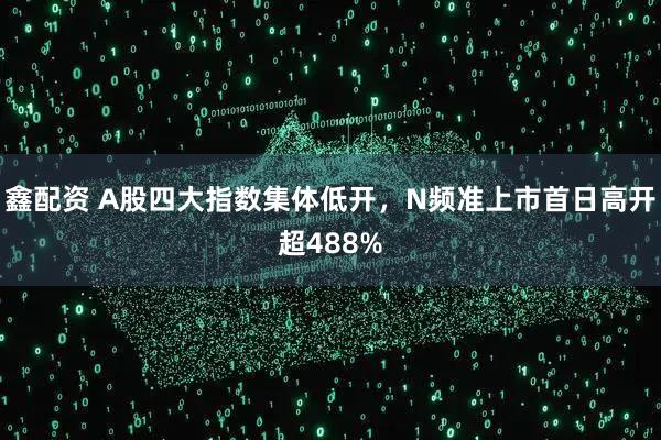 鑫配资 A股四大指数集体低开，N频准上市首日高开超488%