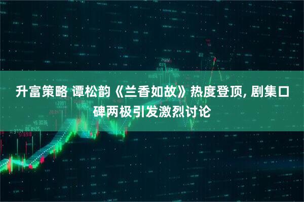 升富策略 谭松韵《兰香如故》热度登顶, 剧集口碑两极引发激烈讨论