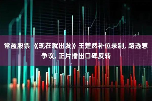 常盈股票 《现在就出发》王楚然补位录制, 路透惹争议, 正片播出口碑反转